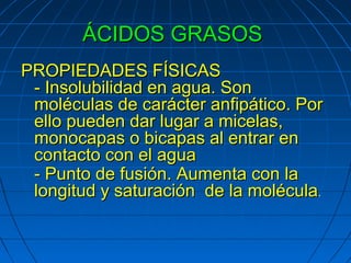 ÁCIDOS GRASOS
PROPIEDADES FÍSICAS
 - Insolubilidad en agua. Son
 moléculas de carácter anfipático. Por
 ello pueden dar lugar a micelas,
 monocapas o bicapas al entrar en
 contacto con el agua
 - Punto de fusión. Aumenta con la
 longitud y saturación de la molécula.
 