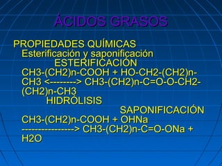 ÁCIDOS GRASOS
PROPIEDADES QUÍMICAS
 Esterificación y saponificación
           ESTERIFICACIÓN
 CH3-(CH2)n-COOH + HO-CH2-(CH2)n-
 CH3 <--------> CH3-(CH2)n-C=O-O-CH2-
 (CH2)n-CH3
        HIDRÓLISIS
                          SAPONIFICACIÓN
 CH3-(CH2)n-COOH + OHNa
 ----------------> CH3-(CH2)n-C=O-ONa +
 H2O
 