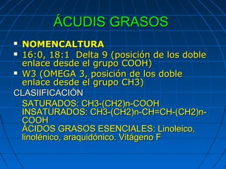 ÁCUDIS GRASOS
 NOMENCALTURA
 16:0, 18:1 Delta 9 (posición de los doble
  enlace desde el grupo COOH)
 W3 (OMEGA 3, posición de los doble
  enlace desde el grupo CH3)
CLASIIFICACIÓN
  SATURADOS: CH3-(CH2)n-COOH
  INSATURADOS: CH3-(CH2)n-CH=CH-(CH2)n-
  COOH
  ÁCIDOS GRASOS ESENCIALES: Linoleico,
  linolénico, araquidónico. Vitágeno F
 