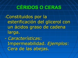 CÉRIDOS O CERAS
-Constituidos  por la
  esterificación del glicerol con
  un ácidos graso de cadena
  larga.
- Características:
  Impermeabilidad. Ejemplos:
  Cera de las abejas.
 