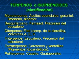TERPENOS o ISOPRENOIDES
         (clasificación)
Monoterpenos. Áceites esenciales: geraniol,
  limoneno, alcanfor.
Sesquiterpeno. Farnesol. Precursor del
  escualeno
Diterpenos: Fitol (comp. de la clorofila),
  Vitaminas A, E, K.
Triterpenos: Escualeno. Precursor del
  colesterol
Tetraterpenos: Carotenos y xantofilas
  (Pigmentos fotosintéticos).
Politerpenos: Caucho, Guatapercha.
 