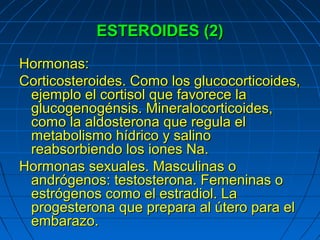 ESTEROIDES (2)

Hormonas:
Corticosteroides. Como los glucocorticoides,
 ejemplo el cortisol que favorece la
 glucogenogénsis. Mineralocorticoides,
 como la aldosterona que regula el
 metabolismo hídrico y salino
 reabsorbiendo los iones Na.
Hormonas sexuales. Masculinas o
 andrógenos: testosterona. Femeninas o
 estrógenos como el estradiol. La
 progesterona que prepara al útero para el
 embarazo.
 
