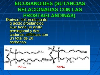 EICOSANOIDES (SUTANCIAS
     RELACIONADAS CON LAS
       PROSTAGLANDINAS)
Derivan del prostanoato
 o ácido prostanóico.
 Que tiene un anillo
 pentagonal y dos
 cadenas alifáticas con
 un total de 20
 carbonos.
 