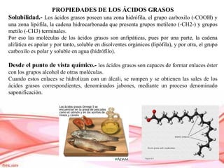 PROPIEDADES DE LOS ÁCIDOS GRASOS
Solubilidad.- Los ácidos grasos poseen una zona hidrófila, el grupo carboxilo (-COOH) y
una zona lipófila, la cadena hidrocarbonada que presenta grupos metileno (-CH2-) y grupos
metilo (-CH3) terminales.
Por eso las moléculas de los ácidos grasos son anfipáticas, pues por una parte, la cadena
alifática es apolar y por tanto, soluble en disolventes orgánicos (lipófila), y por otra, el grupo
carboxilo es polar y soluble en agua (hidrófilo).
Desde el punto de vista químico.- los ácidos grasos son capaces de formar enlaces éster
con los grupos alcohol de otras moléculas.
Cuando estos enlaces se hidrolizan con un álcali, se rompen y se obtienen las sales de los
ácidos grasos correspondientes, denominados jabones, mediante un proceso denominado
saponificación.
 