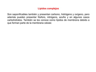 Lípidos complejos
Son saponificables también y presentan carbono, hidrógeno y oxígeno, pero
además pueden presentar fósforo, nitrógeno, azufre y en algunos casos
carbohidratos. También se les conoce como lípidos de membrana debido a
que forman parte de la membrana celular.

 