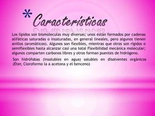 *
Los lípidos son biomoleculas muy diversas; unos están formados por cadenas
alifáticas saturadas o insaturadas, en general lineales, pero algunos tienen
anillos (aromáticos). Algunos son flexibles, mientras que otros son rígidos o
semiflexibles hasta alcanzar casi una total Flexibilidad mecánica molecular;
algunos comparten carbonos libres y otros forman puentes de hidrógeno.
Son hidrófobas (insolubles en agua) solubles en disolventes orgánicos
(Éter, Cloroformo la a acetona y el benceno)

 