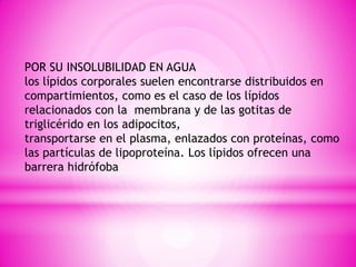 POR SU INSOLUBILIDAD EN AGUA
los lípidos corporales suelen encontrarse distribuidos en
compartimientos, como es el caso de los lípidos
relacionados con la membrana y de las gotitas de
triglicérido en los adipocitos,
transportarse en el plasma, enlazados con proteínas, como
las partículas de lipoproteína. Los lípidos ofrecen una
barrera hidrófoba

 
