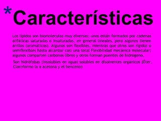 *Características
Los lípidos son biomoleculas muy diversas; unos están formados por cadenas
alifáticas saturadas o insaturadas, en general lineales, pero algunos tienen
anillos (aromáticos). Algunos son flexibles, mientras que otros son rígidos o
semiflexibles hasta alcanzar casi una total Flexibilidad mecánica molecular;
algunos comparten carbonos libres y otros forman puentes de hidrógeno.
Son hidrófobas (insolubles en agua) solubles en disolventes orgánicos (Éter,
Cloroformo la a acetona y el benceno)

 