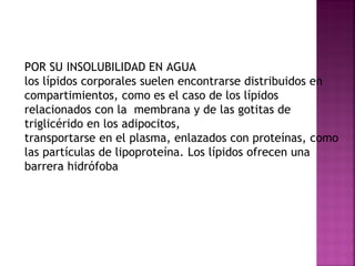 POR SU INSOLUBILIDAD EN AGUA
los lípidos corporales suelen encontrarse distribuidos en
compartimientos, como es el caso de los lípidos
relacionados con la membrana y de las gotitas de
triglicérido en los adipocitos,
transportarse en el plasma, enlazados con proteínas, como
las partículas de lipoproteína. Los lípidos ofrecen una
barrera hidrófoba

 
