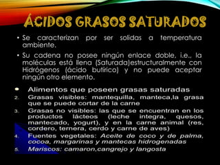 ÁCIDOS GRASOS SATURADOS
• Se caracterizan
ambiente.

por

ser

solidas

a

temperatura

• Su cadena no posee ningún enlace doble, i.e., la
moléculas está llena (Saturada)estructuralmente con
Hidrógenos (ácido butírico) y no puede aceptar
ningún otro elemento.

 