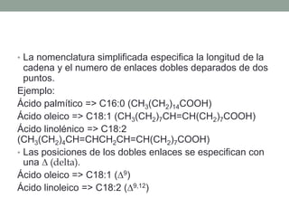 • La nomenclatura simplificada especifica la longitud de la
cadena y el numero de enlaces dobles deparados de dos
puntos.
Ejemplo:
Ácido palmítico => C16:0 (CH3(CH2)14COOH)
Ácido oleico => C18:1 (CH3(CH2)7CH=CH(CH2)7COOH)
Ácido linolénico => C18:2
(CH3(CH2)4CH=CHCH2CH=CH(CH2)7COOH)
• Las posiciones de los dobles enlaces se especifican con
una ∆ (delta).
Ácido oleico => C18:1 (∆9)
Ácido linoleico => C18:2 (∆9,12)
 