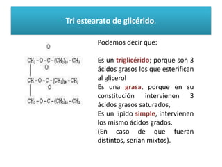 Tri estearato de glicérido. 
Podemos decir que: 
Es un triglicérido; porque son 3 
ácidos grasos los que esterifican 
al glicerol 
Es una grasa, porque en su 
constitución intervienen 3 
ácidos grasos saturados, 
Es un lípido simple, intervienen 
los mismo ácidos grados. 
(En caso de que fueran 
distintos, serían mixtos). 
 