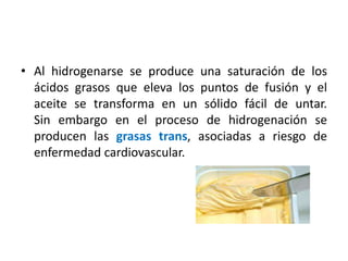 • Al hidrogenarse se produce una saturación de los 
ácidos grasos que eleva los puntos de fusión y el 
aceite se transforma en un sólido fácil de untar. 
Sin embargo en el proceso de hidrogenación se 
producen las grasas trans, asociadas a riesgo de 
enfermedad cardiovascular. 
 