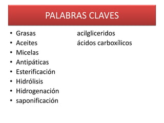 PALABRAS CLAVES 
• Grasas acilgliceridos 
• Aceites ácidos carboxílicos 
• Micelas 
• Antipáticas 
• Esterificación 
• Hidrólisis 
• Hidrogenación 
• saponificación 
 