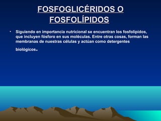 FOSFOGLICÉRIDOS OFOSFOGLICÉRIDOS O
FOSFOLÍPIDOSFOSFOLÍPIDOS
• Siguiendo en importancia nutricional se encuentran los fosfolípidos,
que incluyen fósforo en sus moléculas. Entre otras cosas, forman las
membranas de nuestras células y actúan como detergentes
biológicos.
 