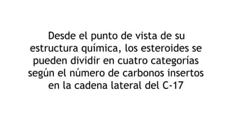 Desde el punto de vista de su
estructura química, los esteroides se
pueden dividir en cuatro categorías
según el número de carbonos insertos
en la cadena lateral del C-17
 