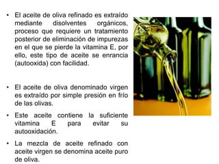• El aceite de oliva refinado es extraído
mediante disolventes orgánicos,
proceso que requiere un tratamiento
posterior de eliminación de impurezas
en el que se pierde la vitamina E, por
ello, este tipo de aceite se enrancia
(autooxida) con facilidad.
• El aceite de oliva denominado virgen
es extraído por simple presión en frío
de las olivas.
• Este aceite contiene la suficiente
vitamina E para evitar su
autooxidación.
• La mezcla de aceite refinado con
aceite virgen se denomina aceite puro
de oliva.
 