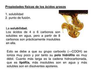 Propiedades físicas de los ácidos grasos
1. solubilidad
2. punto de fusión.
La solubilidad.
Los ácidos de 4 o 6 carbonos son
solubles en agua, pero a partir de 8
carbonos son prácticamente insolubles
en ella.
Esto se debe a que su grupo carboxilo (—COOH) se
ioniza muy poco y por tanto su polo hidrófilo es muy
débil. Cuanto más larga es la cadena hidrocarbonada,
que es lipófila, más insolubles son en agua y más
solubles son en disolventes apolares.
 
