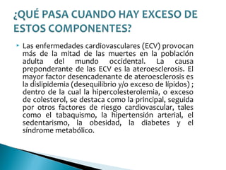  Las enfermedades cardiovasculares (ECV) provocan
más de la mitad de las muertes en la población
adulta del mundo occidental. La causa
preponderante de las ECV es la ateroesclerosis. El
mayor factor desencadenante de ateroesclerosis es
la dislipidemia (desequilibrio y/o exceso de lípidos) ;
dentro de la cual la hipercolesterolemia, o exceso
de colesterol, se destaca como la principal, seguida
por otros factores de riesgo cardiovascular, tales
como el tabaquismo, la hipertensión arterial, el
sedentarismo, la obesidad, la diabetes y el
síndrome metabólico.
 