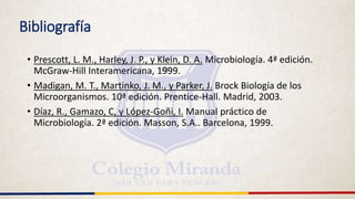 Bibliografía
• Prescott, L. M., Harley, J. P., y Klein, D. A. Microbiología. 4ª edición.
McGraw-Hill Interamericana, 1999.
• Madigan, M. T., Martinko, J. M., y Parker, J. Brock Biología de los
Microorganismos. 10ª edición. Prentice-Hall. Madrid, 2003.
• Díaz, R., Gamazo, C, y López-Goñi, I. Manual práctico de
Microbiología. 2ª edición. Masson, S.A.. Barcelona, 1999.
 