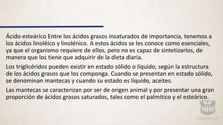 Ácido esteárico Entre los ácidos grasos insaturados de importancia, tenemos a
los ácidos linoléico y linolénico. A estos ácidos se les conoce como esenciales,
ya que el organismo requiere de ellos, pero no es capaz de sintetizarlos, de
manera que los tiene que adquirir de la dieta diaria.
Los triglicéridos pueden existir en estado sólido o líquido, según la estructura
de los ácidos grasos que los componga. Cuando se presentan en estado sólido,
se denominan mantecas y cuando su estado es líquido, aceites.
Las mantecas se caracterizan por ser de origen animal y por presentar una gran
proporción de ácidos grasos saturados, tales como el palmítico y el esteárico.
 