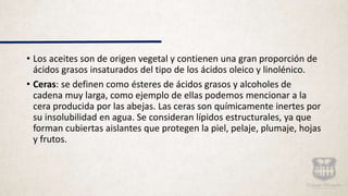 • Los aceites son de origen vegetal y contienen una gran proporción de
ácidos grasos insaturados del tipo de los ácidos oleico y linolénico.
• Ceras: se definen como ésteres de ácidos grasos y alcoholes de
cadena muy larga, como ejemplo de ellas podemos mencionar a la
cera producida por las abejas. Las ceras son químicamente inertes por
su insolubilidad en agua. Se consideran lípidos estructurales, ya que
forman cubiertas aislantes que protegen la piel, pelaje, plumaje, hojas
y frutos.
 