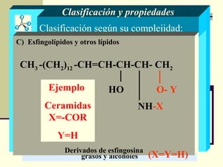 Clasificación según su complejidad:
Lípidos sencillos
Son ésteres de ácidos grasos y alcoholes
Lípidos compuestos
Contienen otros compuestos distintos de ácidos
grasos y alcoholes
Clasificación y propiedades
A) Glicéridos B) Ceras
A) Fosfolípidos B) Glicolípidos
C) Esfingolípidos y otros lípidosC) Esfingolípidos y otros lípidos
C) Esfingolípidos y otros lípidos
Derivados de esfingosina
CH3 -(CH2)12 -CH=CH-CH-CH- CH2
NH-X
O- YHO
(X=Y=H)
Ejemplo
Ceramidas
X=-COR
Y=H
 