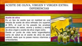 Aceite de oliva
Es un tipo de aceite que en realidad es una
mezcla de aceite de oliva refinado (no superior
al 90%, el cual no ha pasado las pruebas
pertinentes de sabor, aroma y acidez) y aceite
de oliva virgen o aceite de oliva virgen extra.
Desde un punto de vista tanto organoléptico
como de salud es el aceite de oliva de peor
calidad, dado que no posee menos vitaminas y
antioxidantes.
ACEITE DE OLIVA, VIRGEN Y VIRGEN EXTRA:
DIFERENCIAS
 
