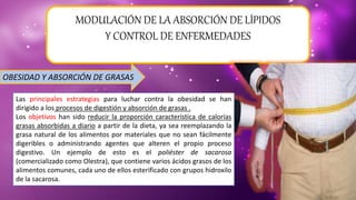 MODULACIÓN DE LA ABSORCIÓN DE LÍPIDOS
Y CONTROL DE ENFERMEDADES
OBESIDAD Y ABSORCIÓN DE GRASAS
Las principales estrategias para luchar contra la obesidad se han
dirigido a los procesos de digestión y absorción de grasas .
Los objetivos han sido reducir la proporción característica de calorías
grasas absorbidas a diario a partir de la dieta, ya sea reemplazando la
grasa natural de los alimentos por materiales que no sean fácilmente
digeribles o administrando agentes que alteren el propio proceso
digestivo. Un ejemplo de esto es el poliéster de sacarosa
(comercializado como Olestra), que contiene varios ácidos grasos de los
alimentos comunes, cada uno de ellos esterificado con grupos hidroxilo
de la sacarosa.
 