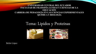 UNIVERSIDAD CENTRAL DEL ECUADOR
FACULTAD DE FILOSOFÍA LETRAS Y CIENCIAS DE LA
EDUCACIÓN
CARRERA DE PEDAGOGÍA EN LAS CIENCIAS EXPERIMENTALES
QUÍMICA Y BIOLOGÍA
Tema: Lípidos y Proteínas
Belén López
 