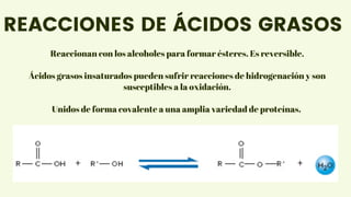 Unidos de forma covalente a una amplia variedad de proteínas.
Reaccionan con los alcoholes para formar ésteres. Es reversible.
Ácidos grasos insaturados pueden sufrir reacciones de hidrogenación y son
susceptibles a la oxidación.
REACCIONES DE ÁCIDOS GRASOS
 