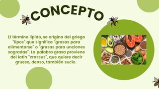 CONCEPTO
El término lípido, se origina del griego
“lipos” que significa “grasas para
alimentarse” o “grasas para unciones
sagradas”. La palabra grasa proviene
del latín “crassus”, que quiere decir
grueso, denso, también sucio.
 