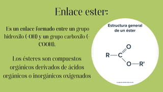 Enlace ester:
Los ésteres son compuestos
orgánicos derivados de ácidos
orgánicos o inorgánicos oxigenados
Es un enlace formado entre un grupo
hidroxilo (-OH) y un grupo carboxilo (-
COOH).
 