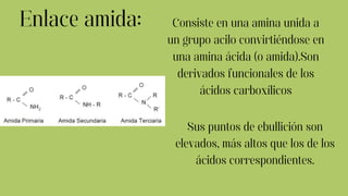 Enlace amida: Consiste en una amina unida a
un grupo acilo convirtiéndose en
una amina ácida (o amida).Son
derivados funcionales de los
ácidos carboxílicos
Sus puntos de ebullición son
elevados, más altos que los de los
ácidos correspondientes.
 