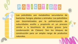 Los policétidos son metabolitos secundarios de
bacterias, hongos, plantas y animales. Los policétidos
son biosintetizados por la polimerización de
subunidades acetilo y propionilo en un proceso
similar a la biosíntesis de ácidos grasos (una
condensación de Claisen). Son los bloques de
construcción para un amplio rango de productos
naturales.
O C
P O
I T
É I D
L S
 