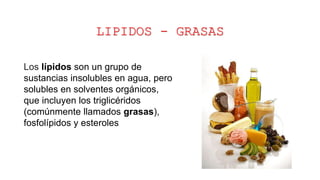 LIPIDOS - GRASAS
Los lípidos son un grupo de
sustancias insolubles en agua, pero
solubles en solventes orgánicos,
que incluyen los triglicéridos
(comúnmente llamados grasas),
fosfolípidos y esteroles
 