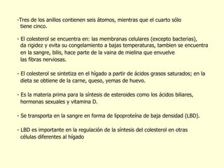 Tres de los anillos contienen seis átomos, mientras que el cuarto sólo  tiene cinco.   - El colesterol se encuentra en: las membranas celulares (excepto bacterias), da rigidez y evita su congelamiento a bajas temperaturas, tambien se encuentra en la sangre, bilis, hace parte de la vaina de mielina que envuelve  las fibras nerviosas. El colesterol se sintetiza en el hígado a partir de  á cidos grasos saturados; en la  dieta se obtiene de la carne, queso, yemas de huevo.  Es la materia prima para la s í ntesis de esteroides como los  á cidos biliares,  hormonas sexuales y vitamina D. Se transporta en la sangre en forma de lipoproteína de baja densidad (LBD). - LBD es importante en la regulación de la síntesis del colesterol en otras  células diferentes al hígado 