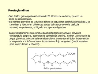 Prostaglandinas   Son ácidos grasos poliinsaturados de 20 átomos de carbono, poseen un  anillo de ciclopentano.  Su nombre proviene de la fuente donde se obtuvieron (glándula prostática), se  sintetizan y liberan en diferentes partes del cuerpo como la vesícula  seminal, los pulmones, el hígado y el aparato digestivo.  Las prostaglandinas son compuestos biológicamente activos: elevan la  temperatura corporal, estimulan la contracción uterina, inhiben la secreción de  jugos gástricos, afectan balance electrolítico, aumentan el dolor, incrementan  la respuesta a la inflamación e  incrementan flujo sanguíneo (medicamentos  para la circulación y riñones). 