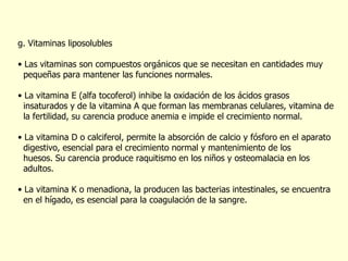 g. Vitaminas liposolubles Las vitaminas son compuestos orgánicos que se necesitan en cantidades muy  pequeñas para mantener las funciones normales. La vitamina E (alfa tocoferol) inhibe la oxidación de los ácidos grasos  insaturados y de la vitamina A que forman las membranas celulares, vitamina de  la fertilidad, su carencia produce anemia e impide el crecimiento normal. La vitamina D o calciferol, permite la absorción de calcio y fósforo en el aparato  digestivo, esencial para el crecimiento normal y mantenimiento de los  huesos. Su carencia produce raquitismo en los niños y osteomalacia en los  adultos.  La vitamina K o menadiona, la producen las bacterias intestinales, se encuentra  en el hígado, es esencial para la coagulación de la sangre. 