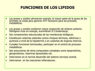 FUNCIONES DE LOS LIPIDOS Las grasas y aceites almacenan energía, la mayor parte de la grasa de los animales se oxida para generar ATP necesario para los procesos metabólicos. Las grasas y aceites contienen mayor proporción de enlaces carbono- hidrógeno ricos en energía, suministran 9.3 Kcalorias/gr. Son componentes estructurales de las membranas biológicas.  Constituyen sistemas aislantes contra choques térmicos, eléctricos y químicos a nivel de la hipodermis o en cubiertas de órganos internos.  Cumplen funciones hormonales, participan en el control de procesos metabólicos.  Son precursores de otros compuestos complejos como lipoproteínas, glicoproteínas, vitaminas liposolubles etc.  Intervienen en el normal desarrollo del sistema nervioso central. Intervienen  en las reacciones inflamatorias. 