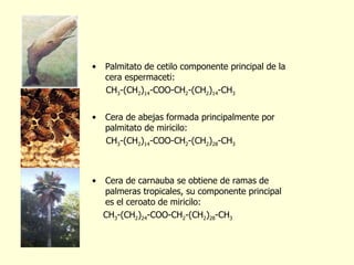 Palmitato de cetilo componente principal de la cera espermaceti: CH 3 -(CH 2 ) 14 -COO-CH 2 -(CH 2 ) 14 -CH 3 Cera de abejas formada principalmente por palmitato de miricilo:  CH 3 -(CH 2 ) 14 -COO-CH 2 -(CH 2 ) 28 -CH 3 Cera de carnauba se obtiene de ramas de palmeras tropicales, su componente principal es el ceroato de miricilo: CH 3 -(CH 2 ) 24 -COO-CH 2 -(CH 2 ) 28 -CH 3 
