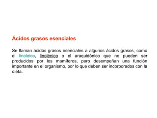 Ácidos grasos esenciales 
Se llaman ácidos grasos esenciales a algunos ácidos grasos, como 
el linoleico, linolénico o el araquidónico que no pueden ser 
producidos por los mamíferos, pero desempeñan una función 
importante en el organismo, por lo que deben ser incorporados con la 
dieta. 
 