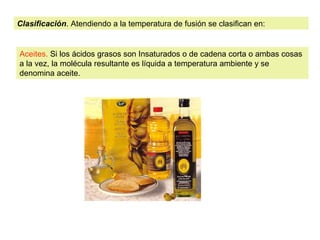 Clasificación. Atendiendo a la temperatura de fusión se clasifican en: 
Aceites. Si los ácidos grasos son Insaturados o de cadena corta o ambas cosas 
a la vez, la molécula resultante es líquida a temperatura ambiente y se 
denomina aceite. 
 