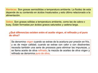 Mantecas. Son grasas semisólidas a temperatura ambiente. La fluidez de esta 
depende de su contenido en ácidos Insaturados y esto último relacionado a la 
alimentación. 
Sebos. Son grasas sólidas a temperatura ambiente, como las de cabra o 
buey. Están formadas por ácidos grasos saturados y cadena larga. 
¿Qué diferencias existen entre el aceite virgen, el refinado y el puro 
de oliva? 
Se denomina virgen cuando se extrae de la aceituna por presión en frío, 
y es de mejor calidad; cuando se extrae con calor o con disolventes 
necesita también una serie de procesos para eliminar las impurezas, y 
se llama aceite de oliva refinado; la mezcla de aceites de oliva virgen y 
refinado se denomina puro de oliva. 
 