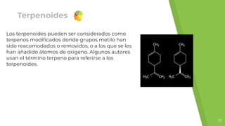 Terpenoides
Los terpenoides pueden ser considerados como
terpenos modiﬁcados donde grupos metilo han
sido reacomodados o removidos, o a los que se les
han añadido átomos de oxígeno. Algunos autores
usan el término terpeno para referirse a los
terpenoides.
17
 