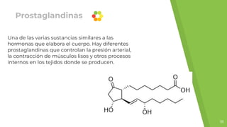 Prostaglandinas
Una de las varias sustancias similares a las
hormonas que elabora el cuerpo. Hay diferentes
prostaglandinas que controlan la presión arterial,
la contracción de músculos lisos y otros procesos
internos en los tejidos donde se producen.
18
 