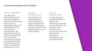 Funciones biológicas de los lípidos
Funcion reguladora
Las vitaminas
liposolubles son de
naturaleza lipídica
(terpenos, esteroides);
las hormonas
esteroides regulan el
metabolismo y las
funciones de
reproducción; los
glucolípidos actúan
como receptores de
membrana; los
eicosanoides poseen
un papel destacado
en la comunicación
celular, inﬂamación,
respuesta inmune
Funcion
Transportadora
El transporte de
lípidos desde el
intestino hasta su
lugar de destino se
realiza mediante su
emulsión gracias a los
ácidos biliares y a las
lipoproteínas.
Funcion
biocatalizador
En este papel los
lípidos favorecen o
facilitan las
reacciones químicas
que se producen en
los seres vivos.
Cumplen esta
función las vitaminas
lipídicas, las
hormonas
esteroideas y las
prostaglandinas.
21
 