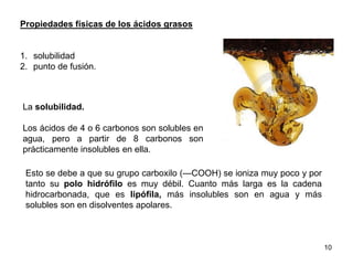 Propiedades físicas de los ácidos grasos
1. solubilidad
2. punto de fusión.
La solubilidad.
Los ácidos de 4 o 6 carbonos son solubles en
agua, pero a partir de 8 carbonos son
prácticamente insolubles en ella.
Esto se debe a que su grupo carboxilo (—COOH) se ioniza muy poco y por
tanto su polo hidrófilo es muy débil. Cuanto más larga es la cadena
hidrocarbonada, que es lipófila, más insolubles son en agua y más
solubles son en disolventes apolares.
10
 