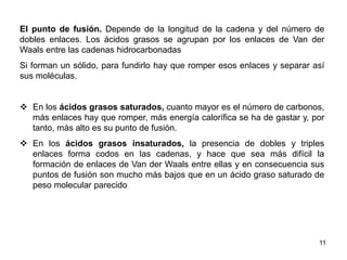El punto de fusión. Depende de la longitud de la cadena y del número de
dobles enlaces. Los ácidos grasos se agrupan por los enlaces de Van der
Waals entre las cadenas hidrocarbonadas
Si forman un sólido, para fundirlo hay que romper esos enlaces y separar así
sus moléculas.
 En los ácidos grasos saturados, cuanto mayor es el número de carbonos,
más enlaces hay que romper, más energía calorífica se ha de gastar y, por
tanto, más alto es su punto de fusión.
 En los ácidos grasos insaturados, la presencia de dobles y triples
enlaces forma codos en las cadenas, y hace que sea más difícil la
formación de enlaces de Van der Waals entre ellas y en consecuencia sus
puntos de fusión son mucho más bajos que en un ácido graso saturado de
peso molecular parecido
11
 