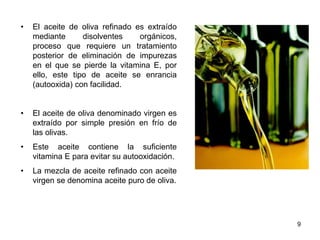 • El aceite de oliva refinado es extraído
mediante disolventes orgánicos,
proceso que requiere un tratamiento
posterior de eliminación de impurezas
en el que se pierde la vitamina E, por
ello, este tipo de aceite se enrancia
(autooxida) con facilidad.
• El aceite de oliva denominado virgen es
extraído por simple presión en frío de
las olivas.
• Este aceite contiene la suficiente
vitamina E para evitar su autooxidación.
• La mezcla de aceite refinado con aceite
virgen se denomina aceite puro de oliva.
9
 